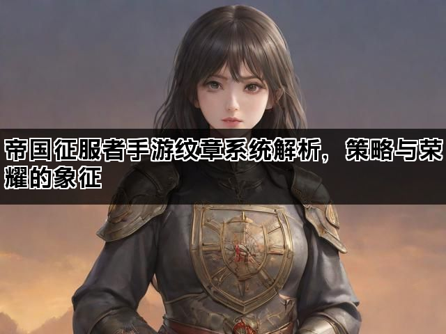 帝国征服者手游纹章系统解析，策略与荣耀的象征