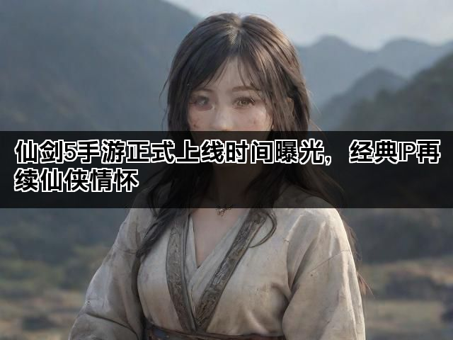 仙剑5手游正式上线时间曝光，经典IP再续仙侠情怀