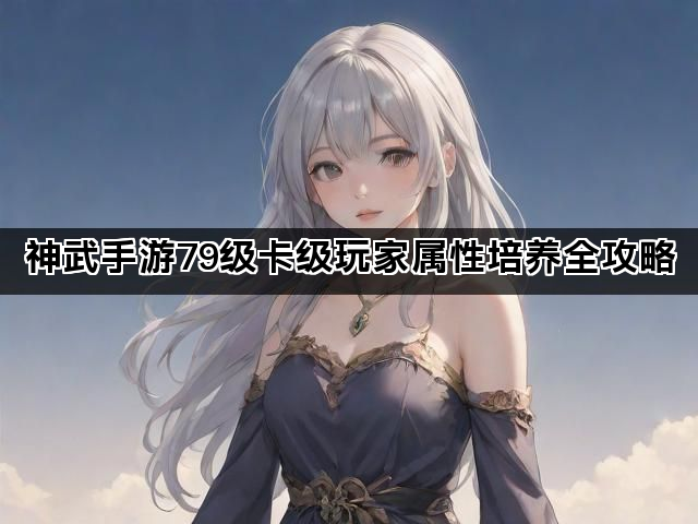 神武手游79级卡级玩家属性培养全攻略