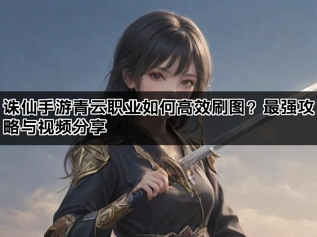 诛仙手游青云职业如何高效刷图？最强攻略与视频分享