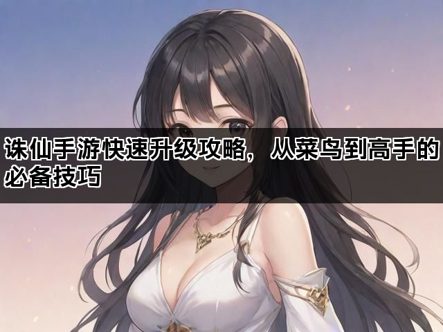 诛仙手游快速升级攻略，从菜鸟到高手的必备技巧
