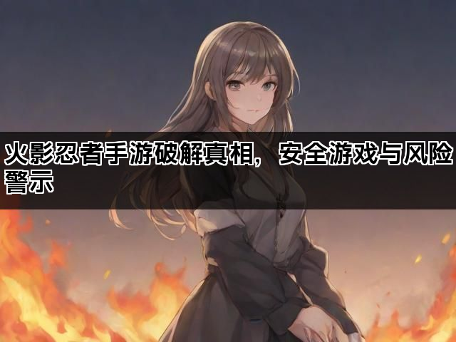 火影忍者手游破解真相，安全游戏与风险警示