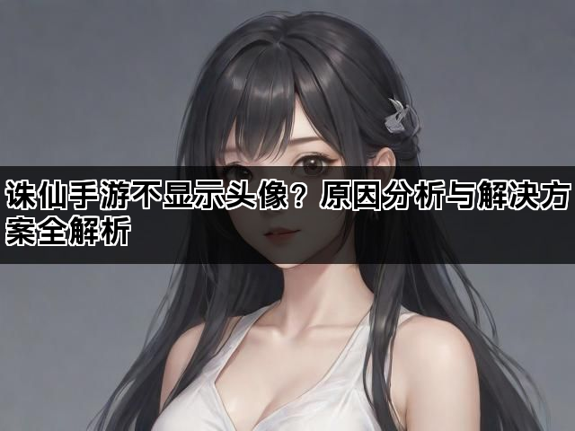 诛仙手游不显示头像?原因分析与解决方案全解析 诛仙手游不显示头像?原因分析与解决方案全解析