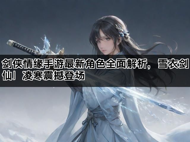 剑侠情缘手游最新角色全面解析，雪衣剑仙」凌寒震撼登场