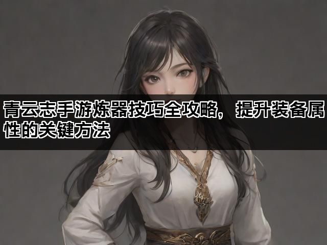 青云志手游炼器技巧全攻略,提升装备属性的关键方法 青云志手游炼器技巧全攻略,提升装备属性的关键方法