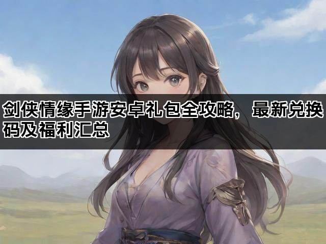 剑侠情缘手游安卓礼包全攻略，最新兑换码及福利汇总