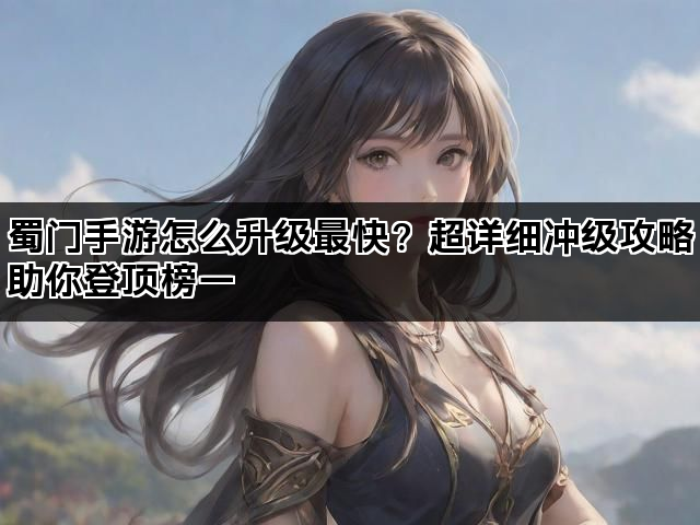 蜀门手游怎么升级最快？超详细冲级攻略助你登顶榜一