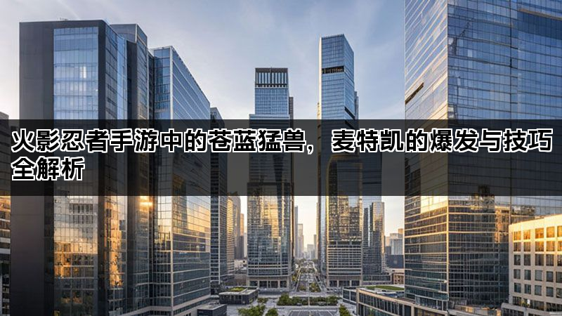 火影忍者手游中的苍蓝猛兽,麦特凯的爆发与技巧全解析 火影忍者手游中的苍蓝猛兽,麦特凯的爆发与技巧全解析