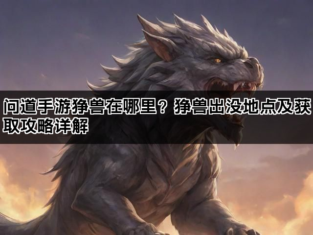 问道手游狰兽在哪里？狰兽出没地点及获取攻略详解