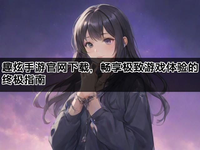 趣炫手游官网下载，畅享极致游戏体验的终极指南