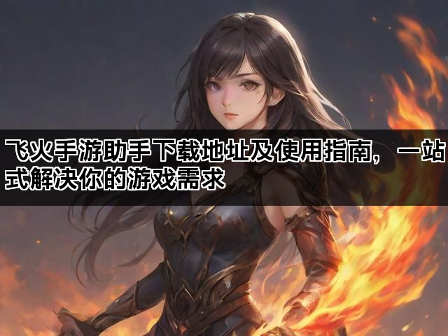 飞火手游助手下载地址及使用指南，一站式解决你的游戏需求