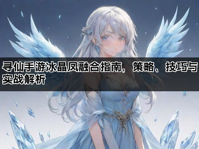 寻仙手游冰晶凤融合指南，策略、技巧与实战解析