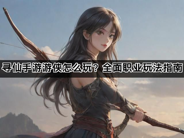 寻仙手游游侠怎么玩?全面职业玩法指南 寻仙手游游侠怎么玩?全面职业玩法指南