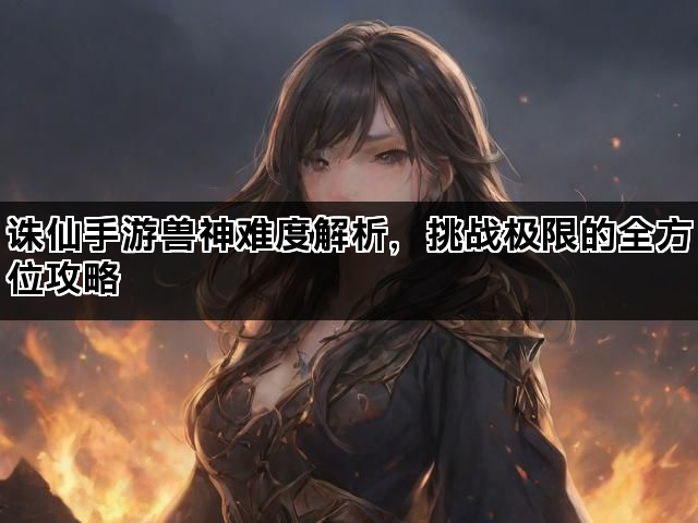 诛仙手游兽神难度解析，挑战极限的全方位攻略