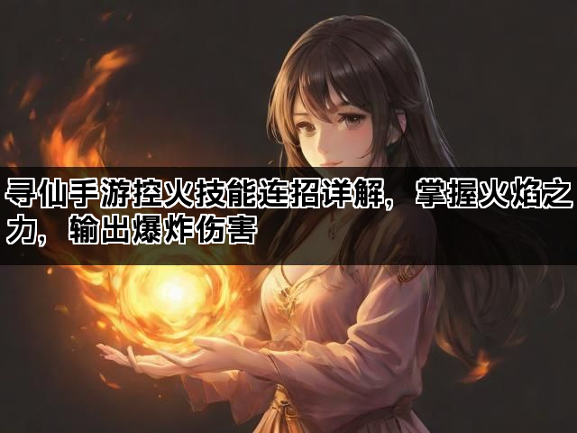 寻仙手游控火技能连招详解，掌握火焰之力，输出爆炸伤害