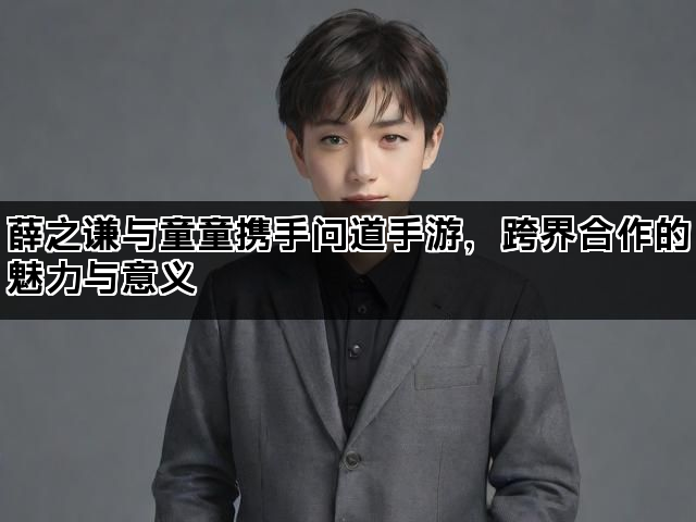 薛之谦与童童携手问道手游，跨界合作的魅力与意义