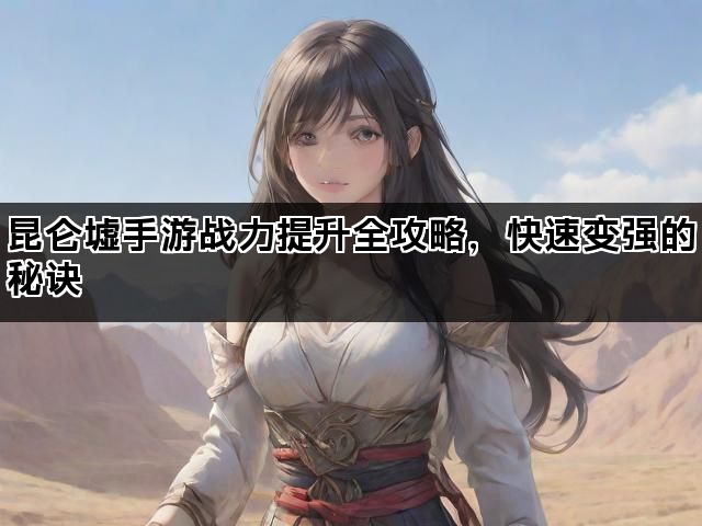 昆仑墟手游战力提升全攻略，快速变强的秘诀