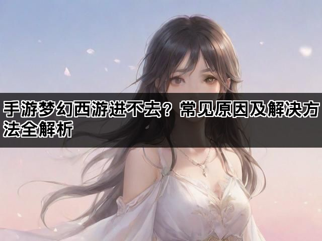 手游梦幻西游进不去?常见原因及解决方法全解析 手游梦幻西游进不去?常见原因及解决方法全解析