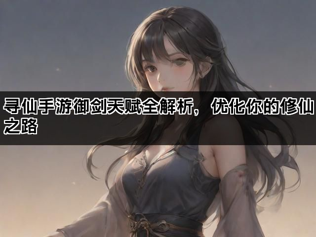 寻仙手游御剑天赋全解析，优化你的修仙之路