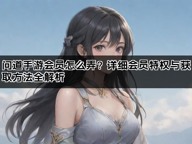 问道手游会员怎么弄？详细会员特权与获取方法全解析