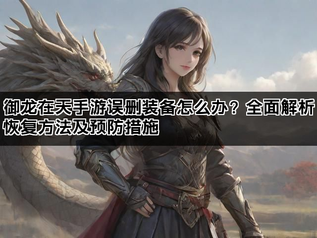 御龙在天手游误删装备怎么办？全面解析恢复方法及预防措施