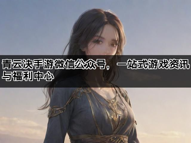 青云决手游微信公众号，一站式游戏资讯与福利中心