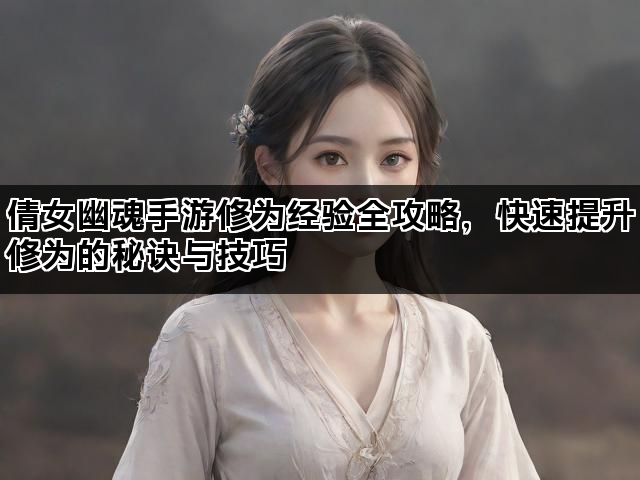 倩女幽魂手游修为经验全攻略，快速提升修为的秘诀与技巧
