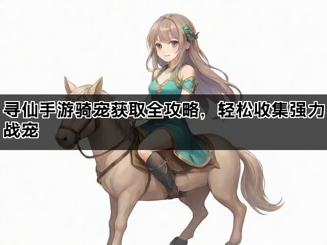寻仙手游骑宠获取全攻略，轻松收集强力战宠