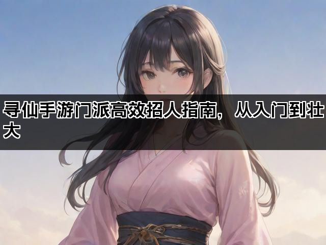 寻仙手游门派高效招人指南，从入门到壮大