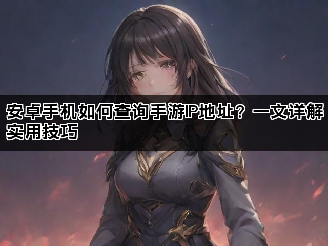 安卓手机如何查询手游IP地址?一文详解实用技巧 安卓手机如何查询手游IP地址?一文详解实用技巧
