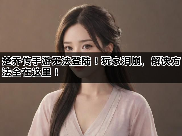 楚乔传手游无法登陆！玩家泪崩，解决方法全在这里！