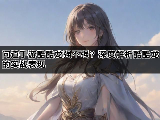 问道手游酷酷龙强不强？深度解析酷酷龙的实战表现