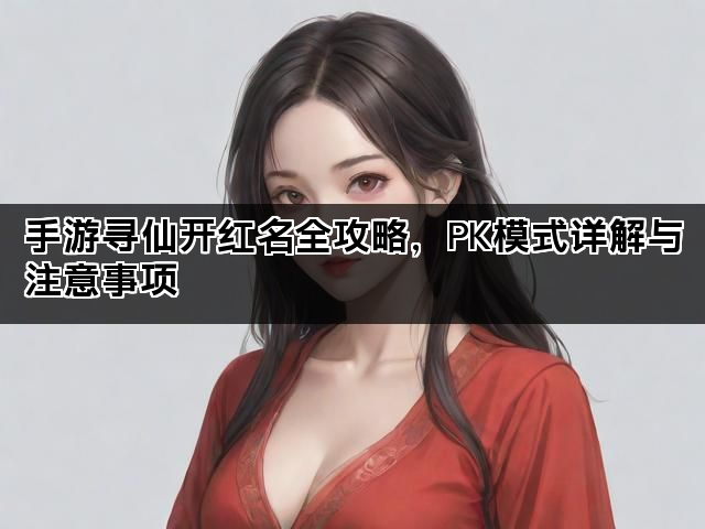 手游寻仙开红名全攻略，PK模式详解与注意事项