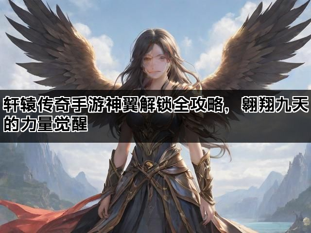 轩辕传奇手游神翼解锁全攻略，翱翔九天的力量觉醒
