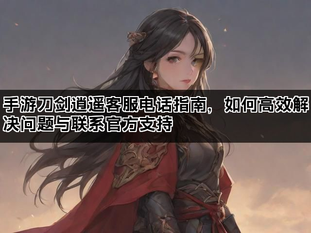 手游刀剑逍遥客服电话指南，如何高效解决问题与联系官方支持