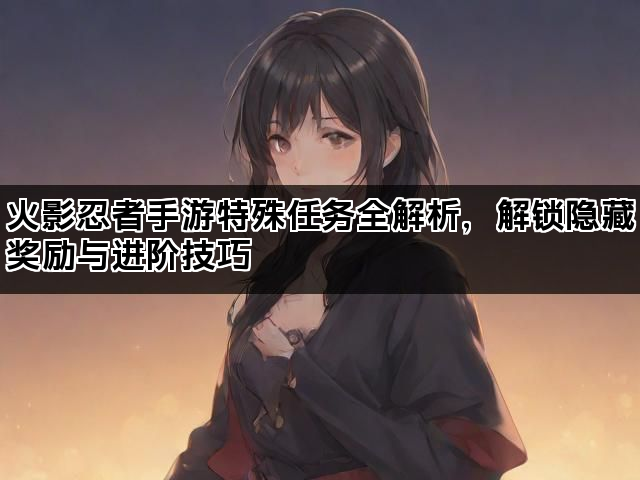 火影忍者手游特殊任务全解析，解锁隐藏奖励与进阶技巧