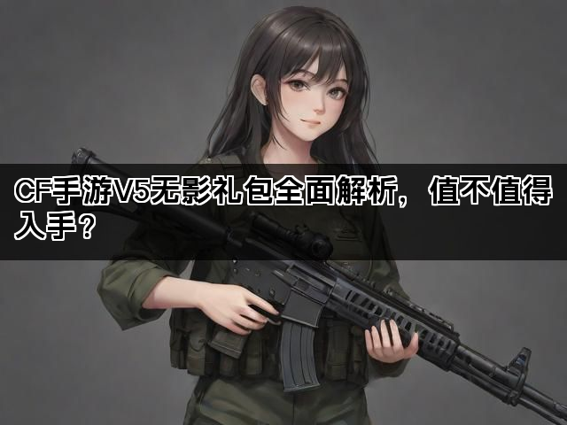 CF手游V5无影礼包全面解析，值不值得入手？
