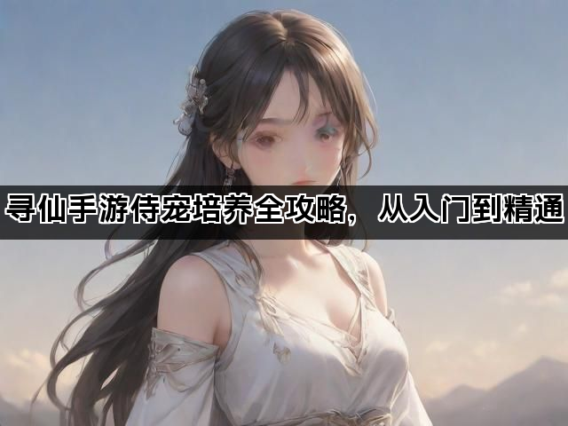寻仙手游侍宠培养全攻略，从入门到精通