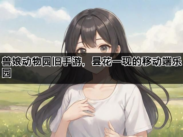 兽娘动物园旧手游，昙花一现的移动端乐园