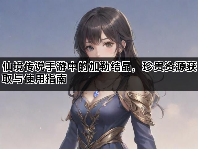 仙境传说手游中的加勒结晶，珍贵资源获取与使用指南