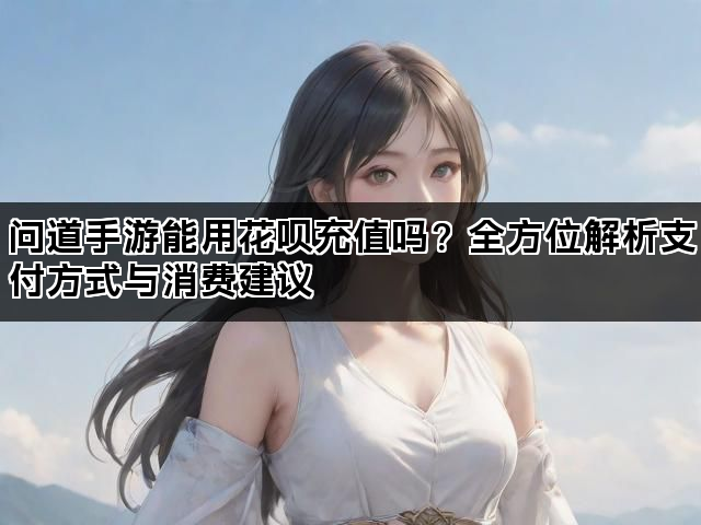 问道手游能用花呗充值吗？全方位解析支付方式与消费建议