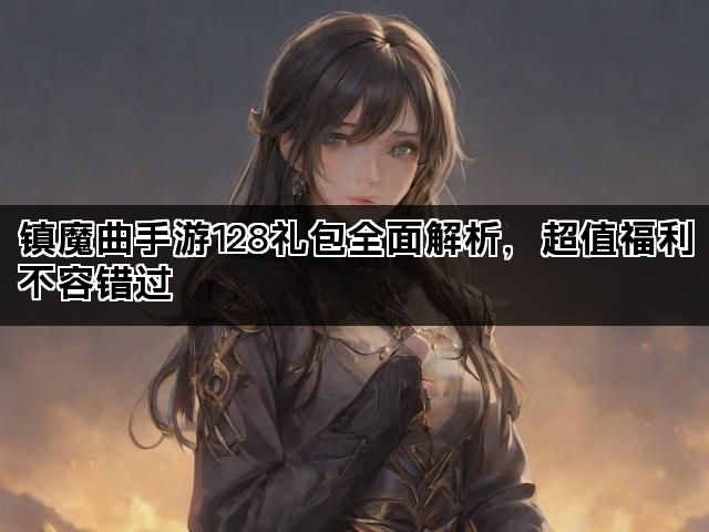 镇魔曲手游128礼包全面解析，超值福利不容错过