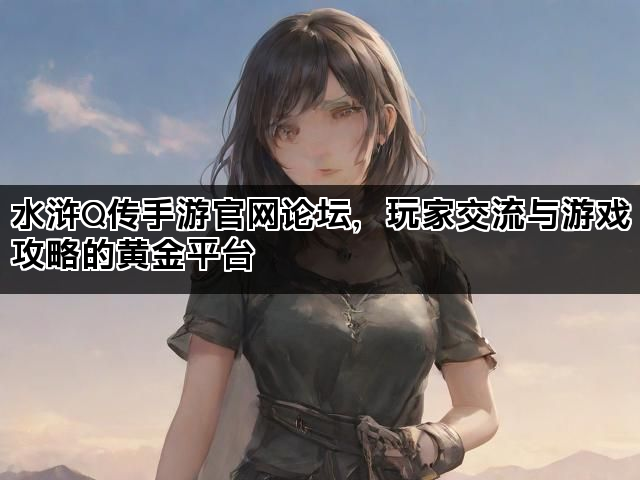 水浒Q传手游官网论坛，玩家交流与游戏攻略的黄金平台
