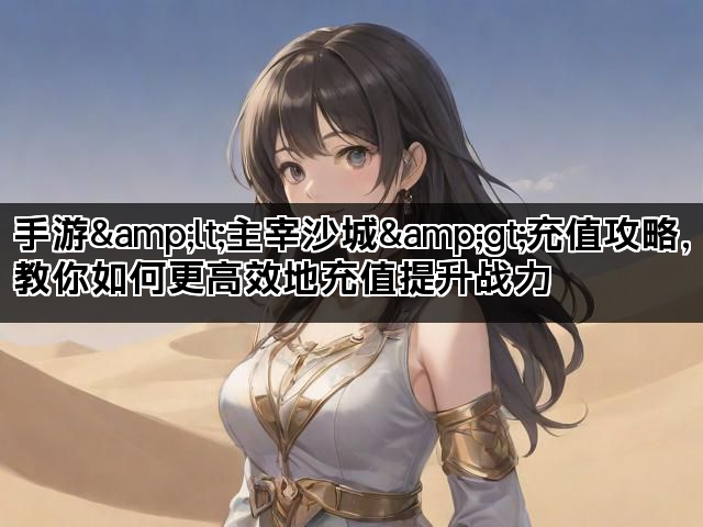 手游&lt;主宰沙城&gt;充值攻略，教你如何更高效地充值提升战力