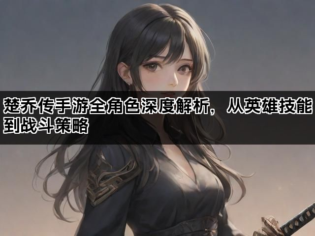 楚乔传手游全角色深度解析,从英雄技能到战斗策略 楚乔传手游全角色深度解析,从英雄技能到战斗策略