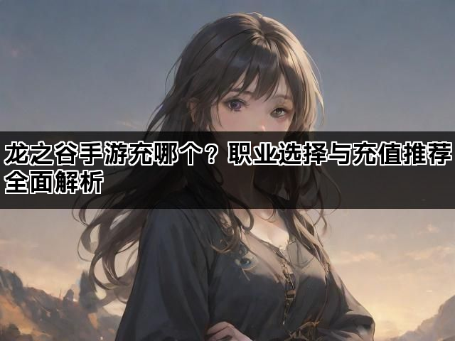 龙之谷手游充哪个?职业选择与充值推荐全面解析 龙之谷手游充哪个?职业选择与充值推荐全面解析