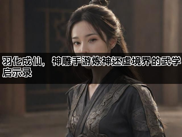 羽化成仙，神雕手游炼神还虚境界的武学启示录
