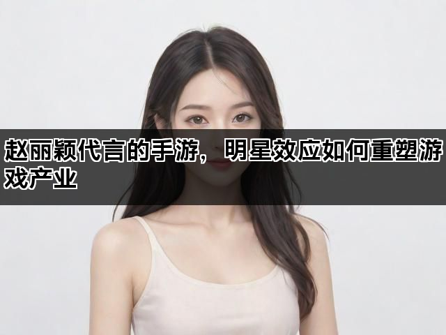 赵丽颖代言的手游，明星效应如何重塑游戏产业