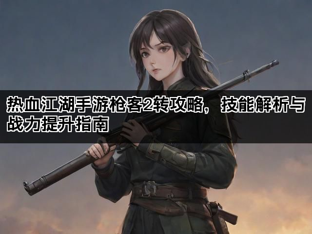 热血江湖手游枪客2转攻略，技能解析与战力提升指南