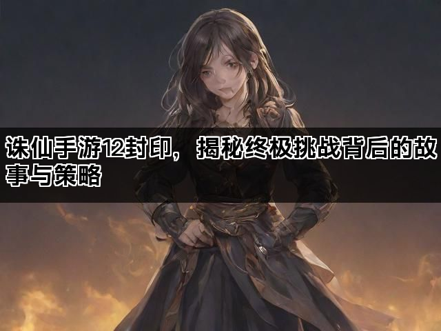 诛仙手游12封印，揭秘终极挑战背后的故事与策略